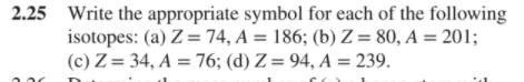 2.25 Write the appropriate symbol for each of the following
isotopes: (a) Z = 74, A = 186; (b) Z = 80, A = 201;
(c) Z = 34, A = 76; (d) Z= 94, A = 239.
