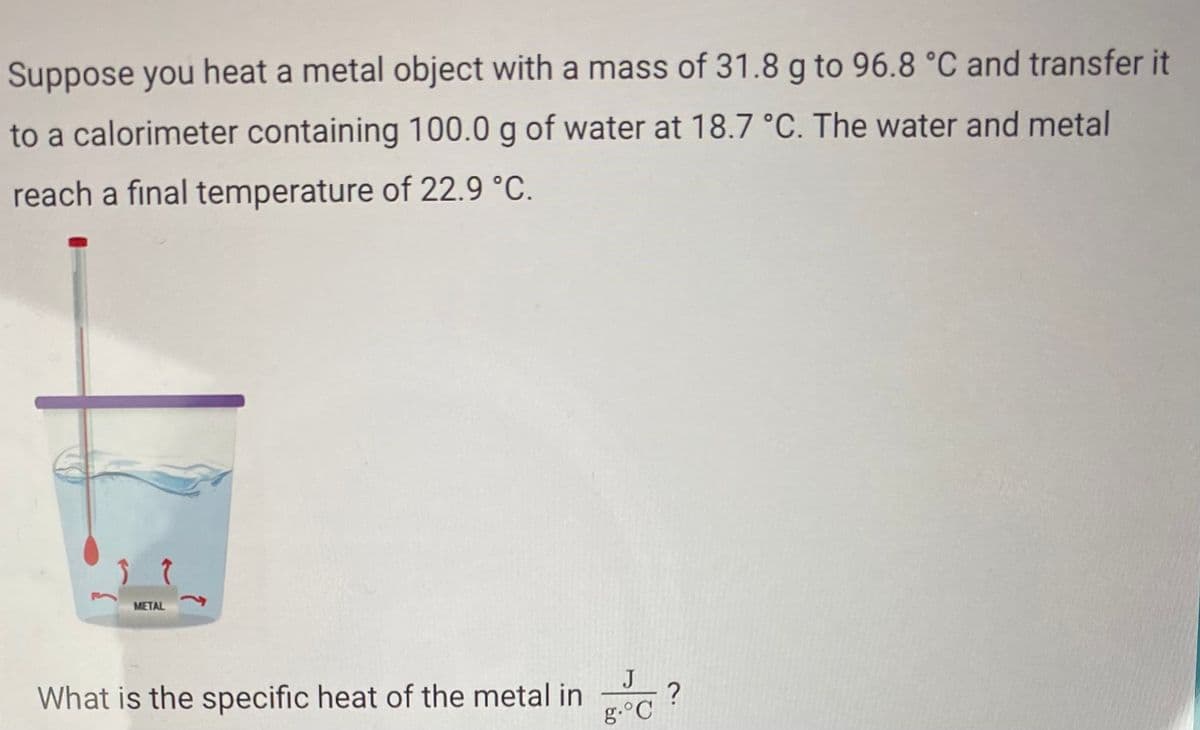 Suppose you heat a metal object with a mass of 31.8 g to 96.8 °C and transfer it
to a calorimeter containing 100.0 g of water at 18.7 °C. The water and metal
reach a final temperature of 22.9 °C.
METAL
J
What is the specific heat of the metal in
g.°C
