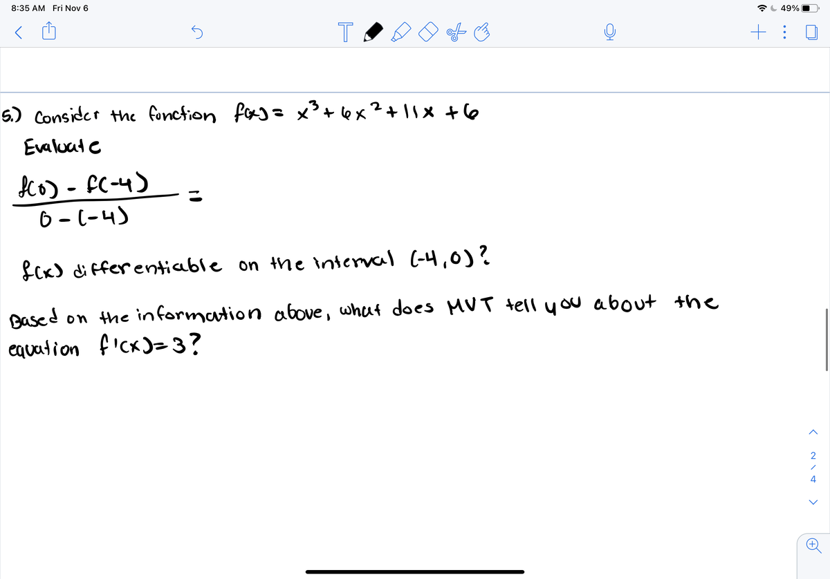 Co) - FC-4)
8:35 AM Fri Nov 6
49%
5.) Consider the fonction fas=x³+ex²+|1x +6
Evaluat e
o) - FC-4)
6 - (-4)
%3D
fCx) di ffer entiable on the interval (-4,0)?
Based on the information above, what does MUT tell you about the
equation f'cx)=3?
2
4
