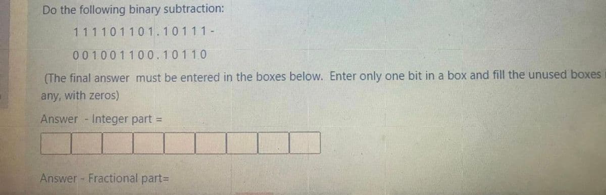 Do the following binary subtraction:
111101101.10111-
001001100.10110
(The final answer must be entered in the boxes below. Enter only one bit in a box and fill the unused boxes
any, with zeros)
Answer Integer part =
Answer - Fractional partD
