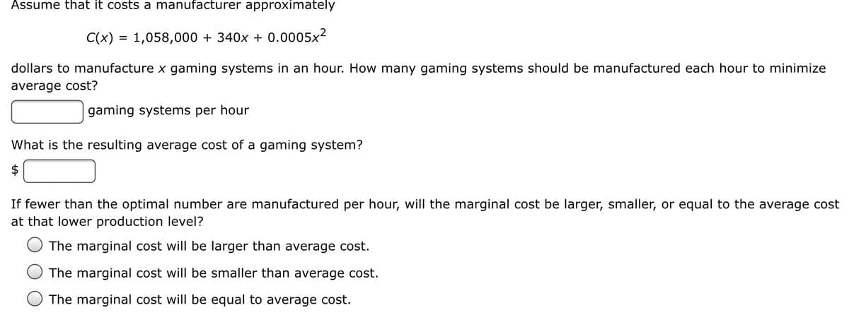 Assume that it costs a manufacturer approximately
C(x) = 1,058,000 + 340x + 0.0005x²
dollars to manufacture x gaming systems in an hour. How many gaming systems should be manufactured each hour to minimize
average cost?
gaming systems per hour
What is the resulting average cost of a gaming system?
$
If fewer than the optimal number are manufactured per hour, will the marginal cost be larger, smaller, or equal to the average cost
at that lower production level?
The marginal cost will be larger than average cost.
The marginal cost will be smaller than average cost.
The marginal cost will be equal to average cost.
