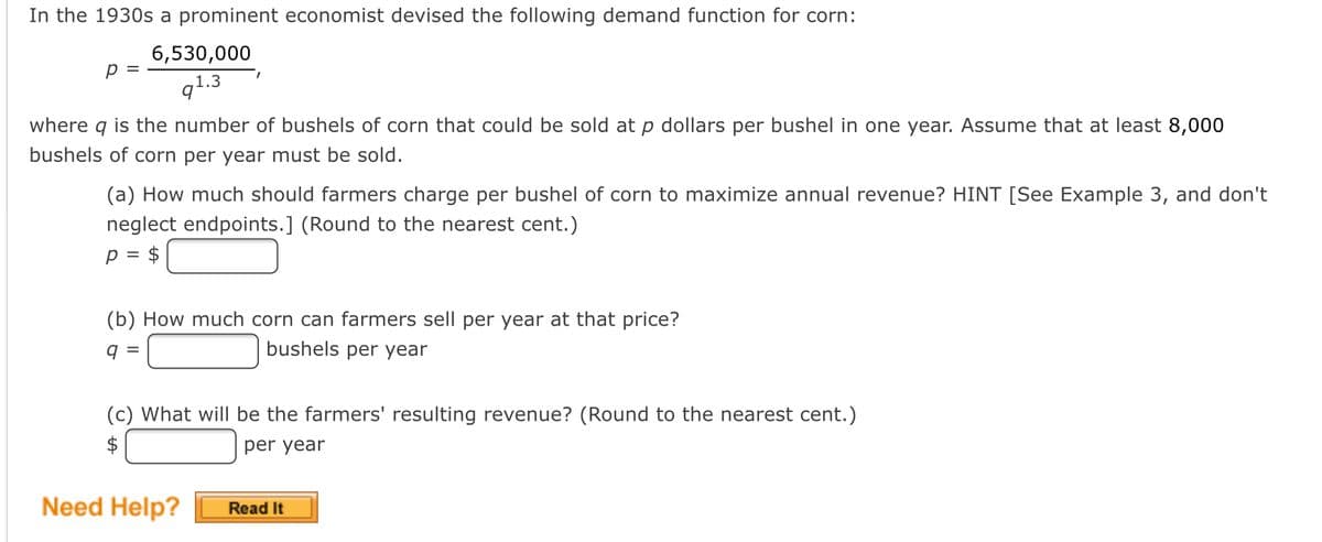 In the 1930s a prominent economist devised the following demand function for corn:
6,530,000
p =
q1.3
where q is the number of bushels of corn that could be sold at p dollars per bushel in one year. Assume that at least 8,000
bushels of corn per year must be sold.
(a) How much should farmers charge per bushel of corn to maximize annual revenue? HINT [See Example 3, and don't
neglect endpoints.] (Round to the nearest cent.)
p = $
(b) How much corn can farmers sell per year at that price?
q =
bushels per year
(c) What will be the farmers' resulting revenue? (Round to the nearest cent.)
per year
Need Help?
Read It

