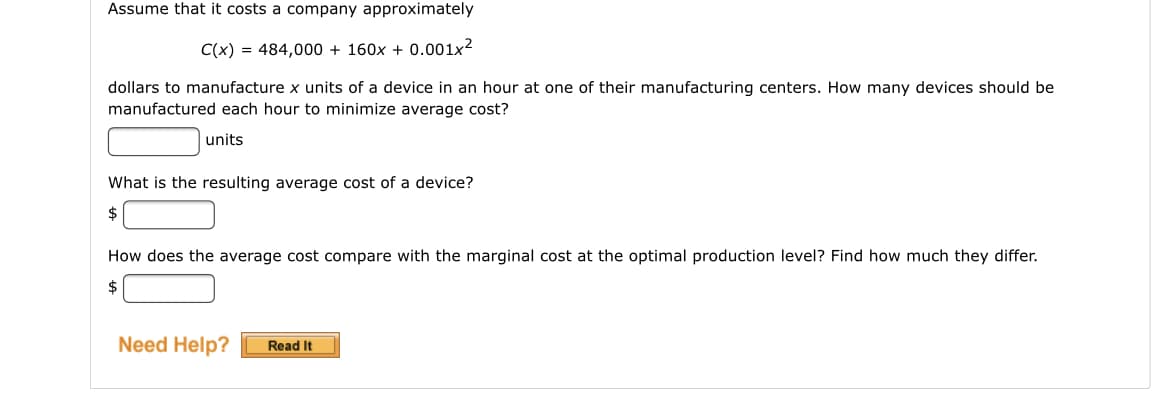 Assume that it costs a company approximately
C(x) = 484,000 + 160x + 0.001x2
dollars to manufacture x units of a device in an hour at one of their manufacturing centers. How many devices should be
manufactured each hour to minimize average cost?
units
What is the resulting average cost of a device?
$
How does the average cost compare with the marginal cost at the optimal production level? Find how much they differ.
Need Help?
Read It

