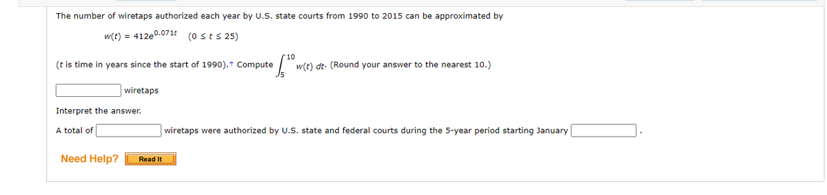 The number of wiretaps authorized each year by U.S. state courts from 1990 to 2015 can be approximated by
w(t) = 412e0.071t (0 sts 25)
(t is time in years since the start of 1990).t Compute
w(t) dt: (Round your answer to the nearest 10.)
wiretaps
Interpret the answer.
A total of
wiretaps were authorized by U.S. state and federal courts during the 5-year period starting January
Need Help?
Read It

