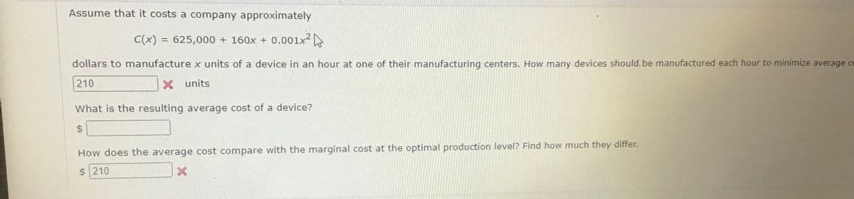 Assume that it costs a company approximately
C(x) = 625,000 + 160x + 0.001x2
%3D
dollars to manufacture x units of a device in an hour at one of their manufacturing centers. How many devices should. be manufactured each hour to minimize average co
210
X units
What is the resulting average cost of a device?
How does the average cost compare with the marginal cost at the optimal production level? Find how much they differ.
$210
