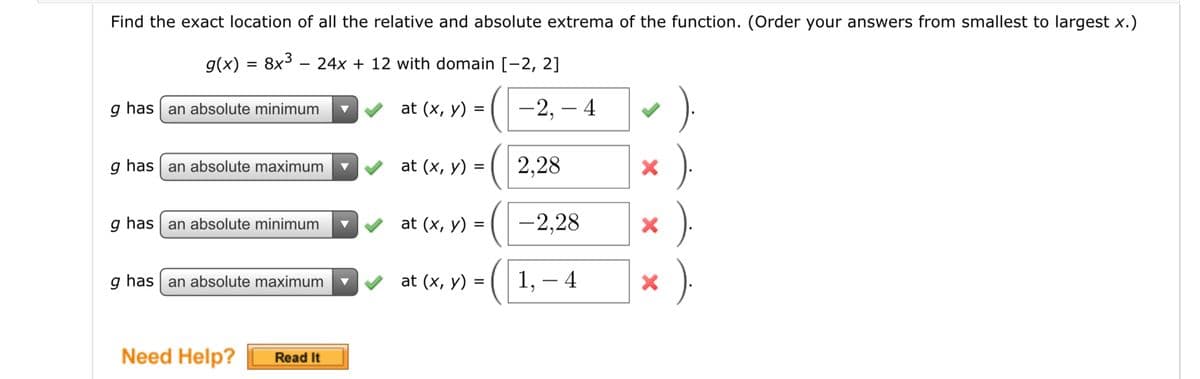 Find the exact location of all the relative and absolute extrema of the function. (Order your answers from smallest to largest x.)
g(x) = 8x3 – 24x + 12 with domain [-2, 2]
g has an absolute minimum
at (x, y)
-2, – 4
g has an absolute maximum
at (x, y) =
2,28
g has an absolute minimum
at (x, y) =
-2,28
g has an absolute maximum
at (x, y) =
1,
– 4
Need Help?
Read It
