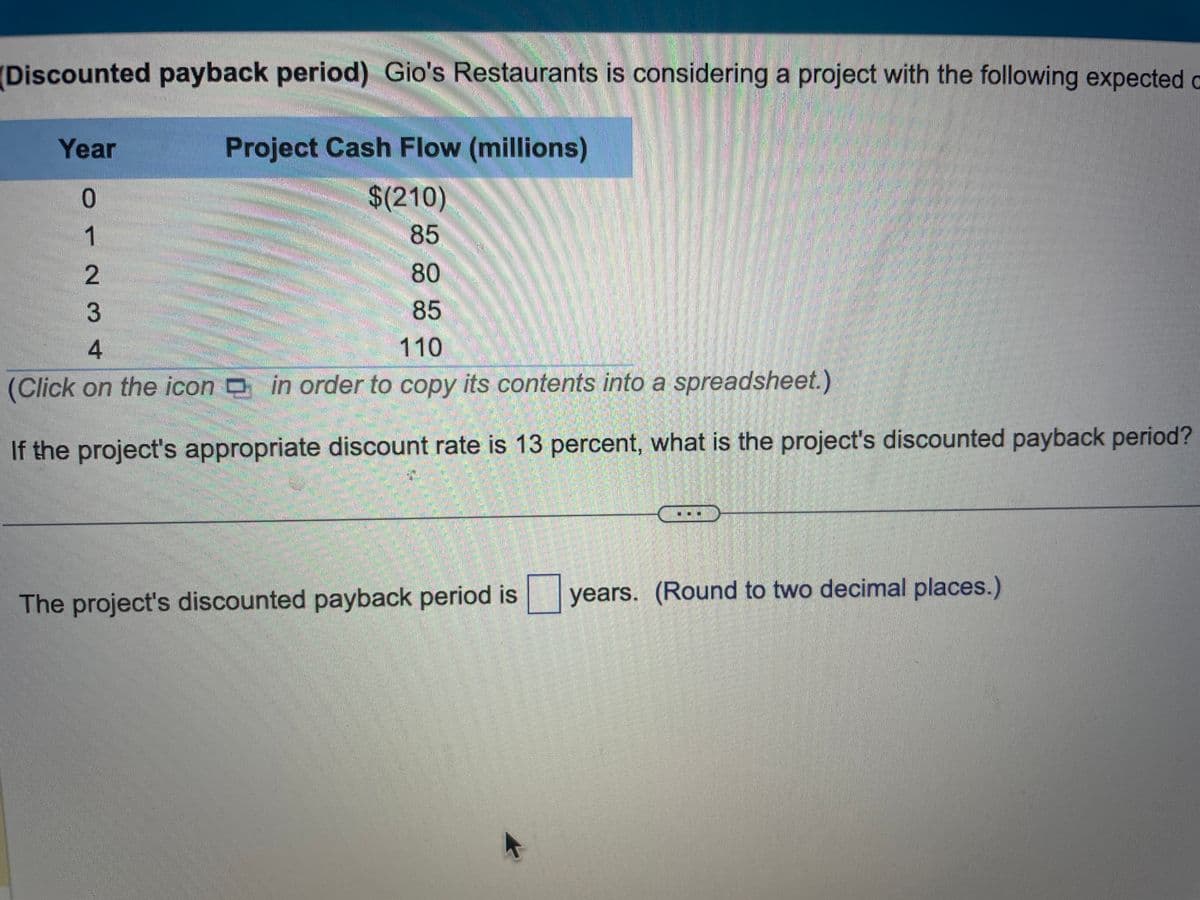 (Discounted payback period) Gio's Restaurants is considering a project with the following expected
Project Cash Flow (millions)
$(210)
85
80
85
4
110
(Click on the icon in order to copy its contents into a spreadsheet.)
If the project's appropriate discount rate is 13 percent, what is the project's discounted payback period?
Year
0
1
23
The project's discounted payback period is years. (Round to two decimal places.)