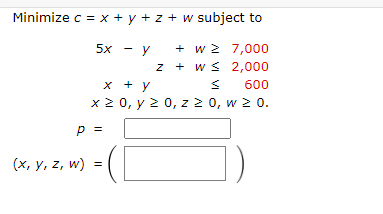 Minimize c = x + y + z + w subject to
5х - у
+ w 2 7,000
z + w s 2,000
x + y
600
x 2 0, y 2 0, z 2 0, w 2 0.
p =
(х, у, z, w)
