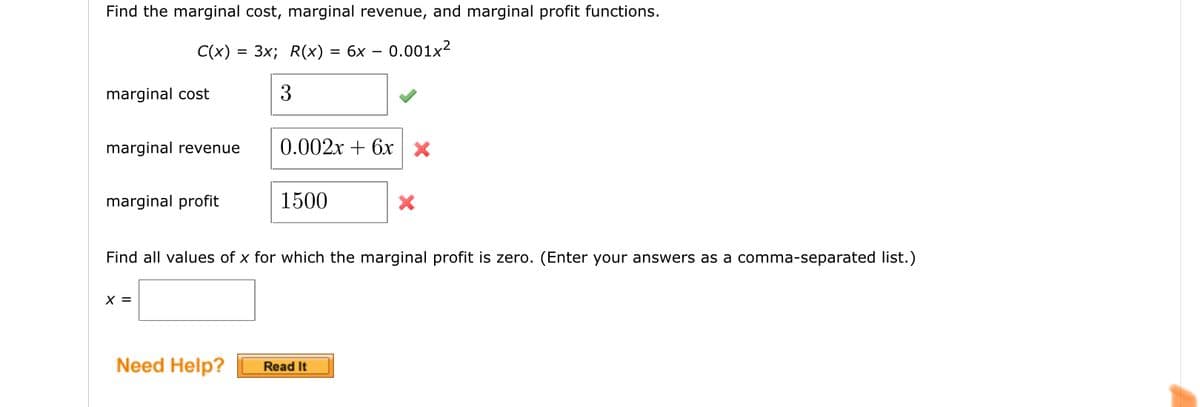 Find the marginal cost, marginal revenue, and marginal profit functions.
C(x)
3x; R(x)
= 6x – 0.001x²
marginal cost
3
marginal revenue
0.002х + 6х|х
marginal profit
1500
Find all values of x for which the marginal profit is zero. (Enter your answers as a comma-separated list.)
X =
Need Help?
Read It
