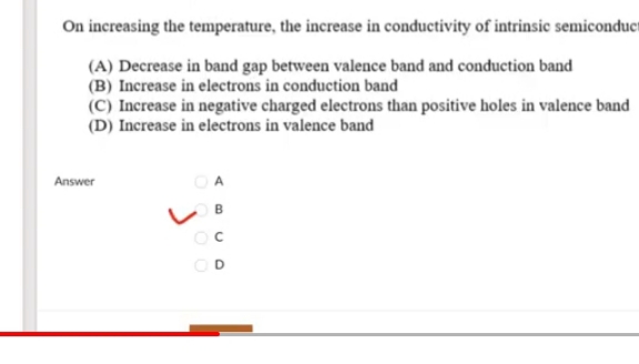 On increasing the temperature, the increase in conductivity of intrinsic semiconduct
(A) Decrease in band gap between valence band and conduction band
(B) Increase in electrons in conduction band
(C) Increase in negative charged electrons than positive holes in valence band
(D) Increase in electrons in valence band
Answer
A
OD

