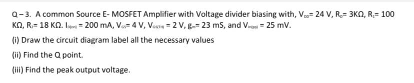 Q-3. A common Source E- MOSFET Amplifier with Voltage divider biasing with, V= 24 V, R,= 3KN, R;= 100
KO, R;= 18 KN. Ioe = 200 mA, Va= 4 V, Vestng = 2 V, g.= 23 ms, and Vine = 25 mv.
(i) Draw the circuit diagram label all the necessary values
(ii) Find the Q point.
(iii) Find the peak output voltage.
