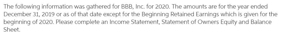 The following information was gathered for BBB, Inc. for 2020. The amounts are for the year ended
December 31, 2019 or as of that date except for the Beginning Retained Earnings which is given for the
beginning of 2020. Please complete an Income Statement, Statement of Owners Equity and Balance
Sheet.

