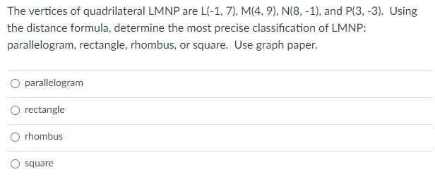 The vertices of quadrilateral LMNP are L(-1, 7), M(4, 9), N(8, -1), and P(3, -3). Using
the distance formula, determine the most precise classification of LMNP:
parallelogram, rectangle, rhombus, or square. Use graph paper.
O parallelogram
O rectangle
O rhombus
square
