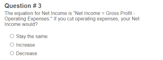 Question # 3
The equation for Net Income is "Net Income = Gross Profit -
Operating Expenses." If you cut operating expenses, your Net
Income would?
O Stay the same
O Increase
O Decrease
