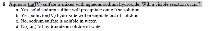 8. Aqueous tin(IV) sulfate is mixed with aqueous sodium hydroxide. Will a visible reaction occur?
a. Yes, solid sodium sulfate will precipitate out of the solution.
b. Yes, solid tin(IV) hydroxide will precipitate out of solution.
c. No, sodium sulfate is soluble in water.
d. No, tinIV) hydroxide is soluble in water.
