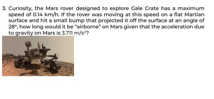 3. Curiosity, the Mars rover designed to explore Gale Crate has a maximum
speed of 0.14 km/h. If the rover was moving at this speed on a flat Martian
surface and hit a small bump that projected it off the surface at an angle of
28°, how long would it be "airborne" on Mars given that the acceleration due
to gravity on Mars is 3.711 m/s²?
