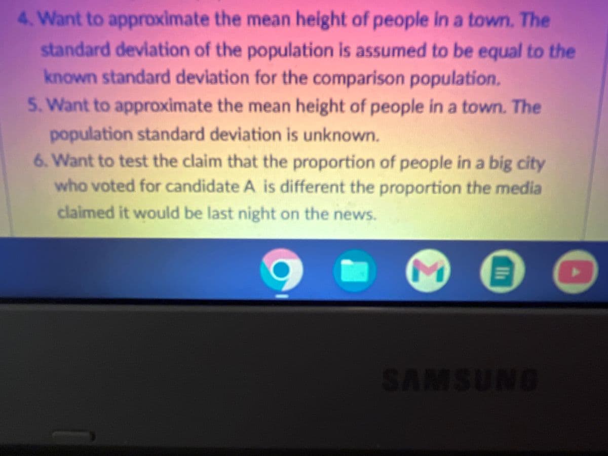 4. Want to approximate the mean height of people in a town. The
standard deviation of the population is assumed to be equal to the
known standard deviation for the comparison population.
5. Want to approximate the mean height of people in a town. The
population standard deviation is unknown.
6. Want to test the claim that the proportion of people in a big city
who voted for candidate A is different the proportion the media
claimed it would be last night on the news.
E
Ma
SAMSUNG