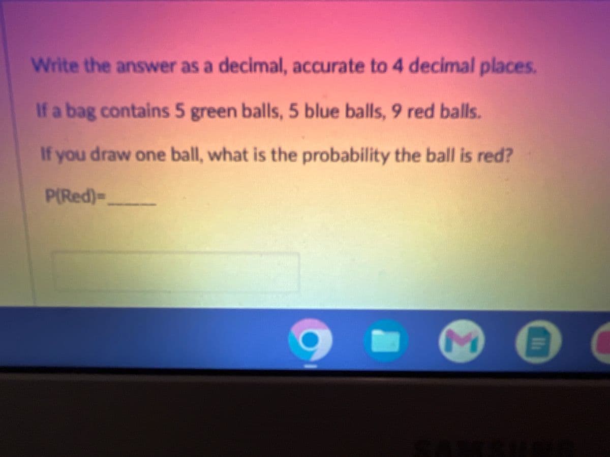 Write the answer as a decimal, accurate to 4 decimal places.
If a bag contains 5 green balls, 5 blue balls, 9 red balls.
If you draw one ball, what is the probability the ball is red?
P(Red)-
M
II
C