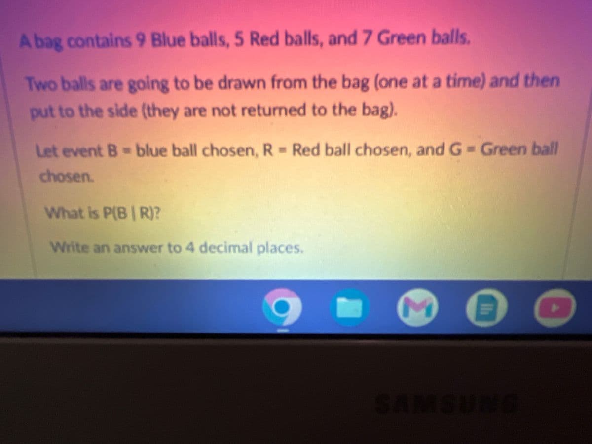 A bag contains 9 Blue balls, 5 Red balls, and 7 Green balls.
Two balls are going to be drawn from the bag (one at a time) and then
put to the side (they are not returned to the bag).
Let event B = blue ball chosen, R = Red ball chosen, and G = Green ball
chosen.
What is P(BR)?
Write an answer to 4 decimal places.
Ih