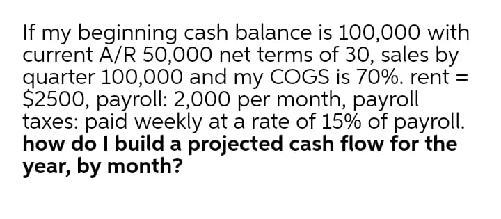 If my beginning cash balance is 100,000 with
current A/R 50,000 net terms of 30, sales by
quarter 100,000 and my COGS is 70%. rent =
$2500, payroll: 2,000 per month, payroll
taxes: paid weekly at a rate of 15% of payroll.
how do I build a projected cash flow for the
year, by month?
