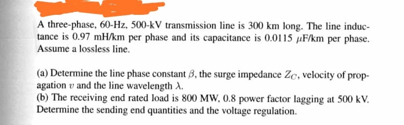 A three-phase, 60-Hz, 500-kV transmission line is 300 km long. The line induc-
tance is 0.97 mH/km per phase and its capacitance is 0.0115 uF/km per phase.
Assume a lossless line.
(a) Determine the line phase constant 3, the surge impedance Zc, velocity of prop-
agation v and the line wavelength A.
(b) The receiving end rated load is 800 MW, 0.8 power factor lagging at 500 kV.
Determine the sending end quantities and the voltage regulation.
