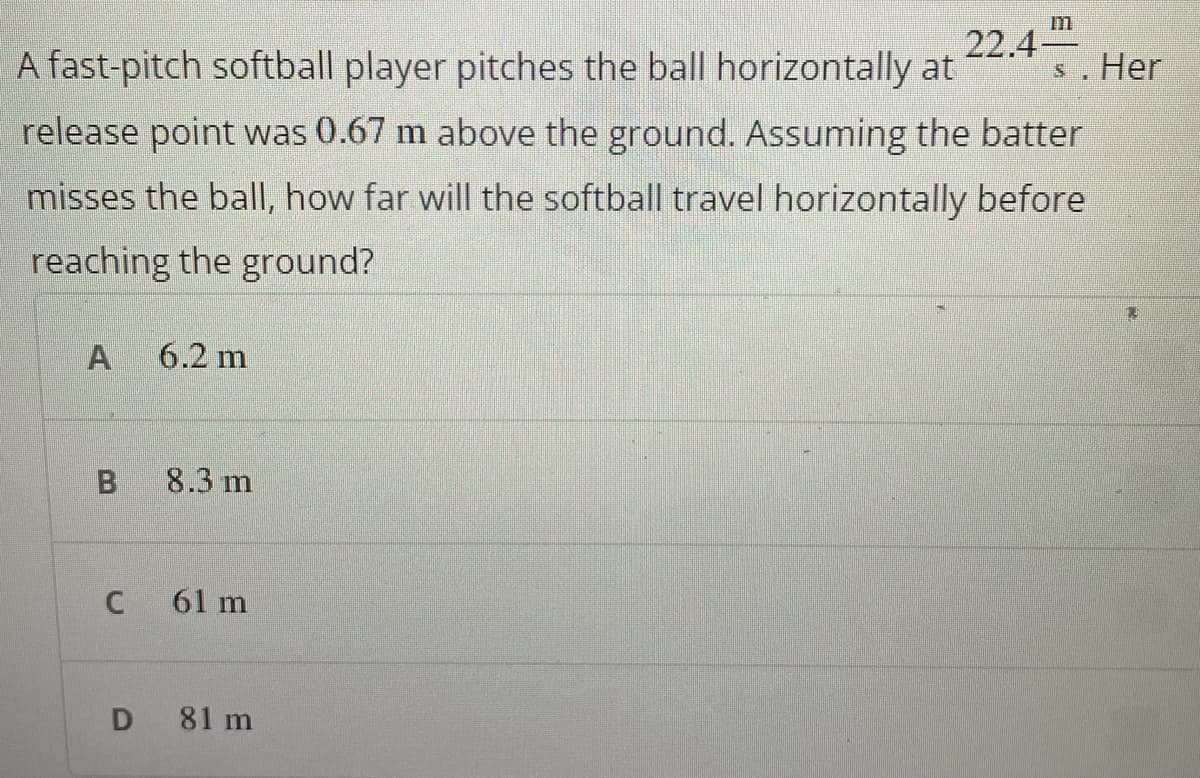 m
A fast-pitch softball player pitches the ball horizontally at
22.4
s. Her
release point was 0.67 m above the ground. Assuming the batter
misses the ball, how far will the softball travel horizontally before
reaching the ground?
6.2 m
8.3 m
61 m
D 81 m
C.
