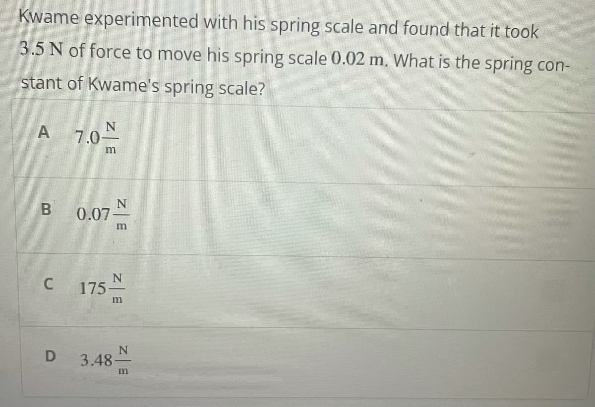 Kwame experimented with his spring scale and found that it took
3.5 N of force to move his spring scale 0.02 m. What is the spring con-
stant of Kwame's spring scale?
A
7.0-
m
0.07
m
175
3.48-
m
