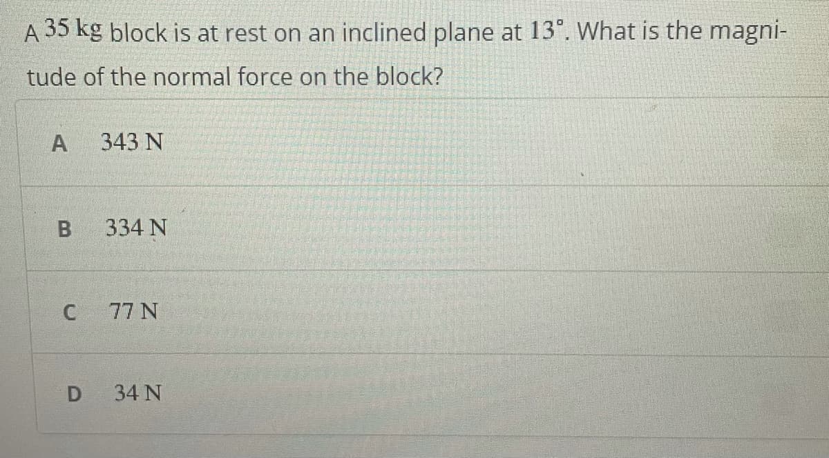 A 35 kg block is at rest on an inclined plane at 13°. What is the magni-
tude of the normal force on the block?
343 N
334 N
C
77 N
D
34 N
