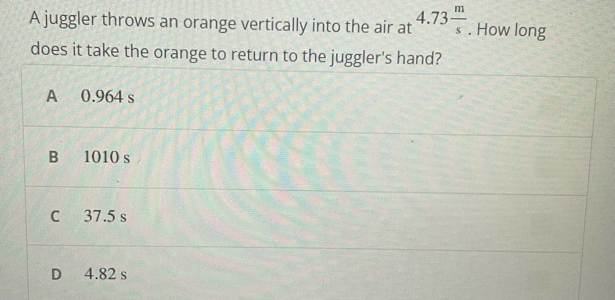 A juggler throws an orange vertically into the air at
4.73
s. How long
does it take the orange to return to the juggler's hand?
A
0.964 s
B
1010 s
37.5 s
4.82 s
