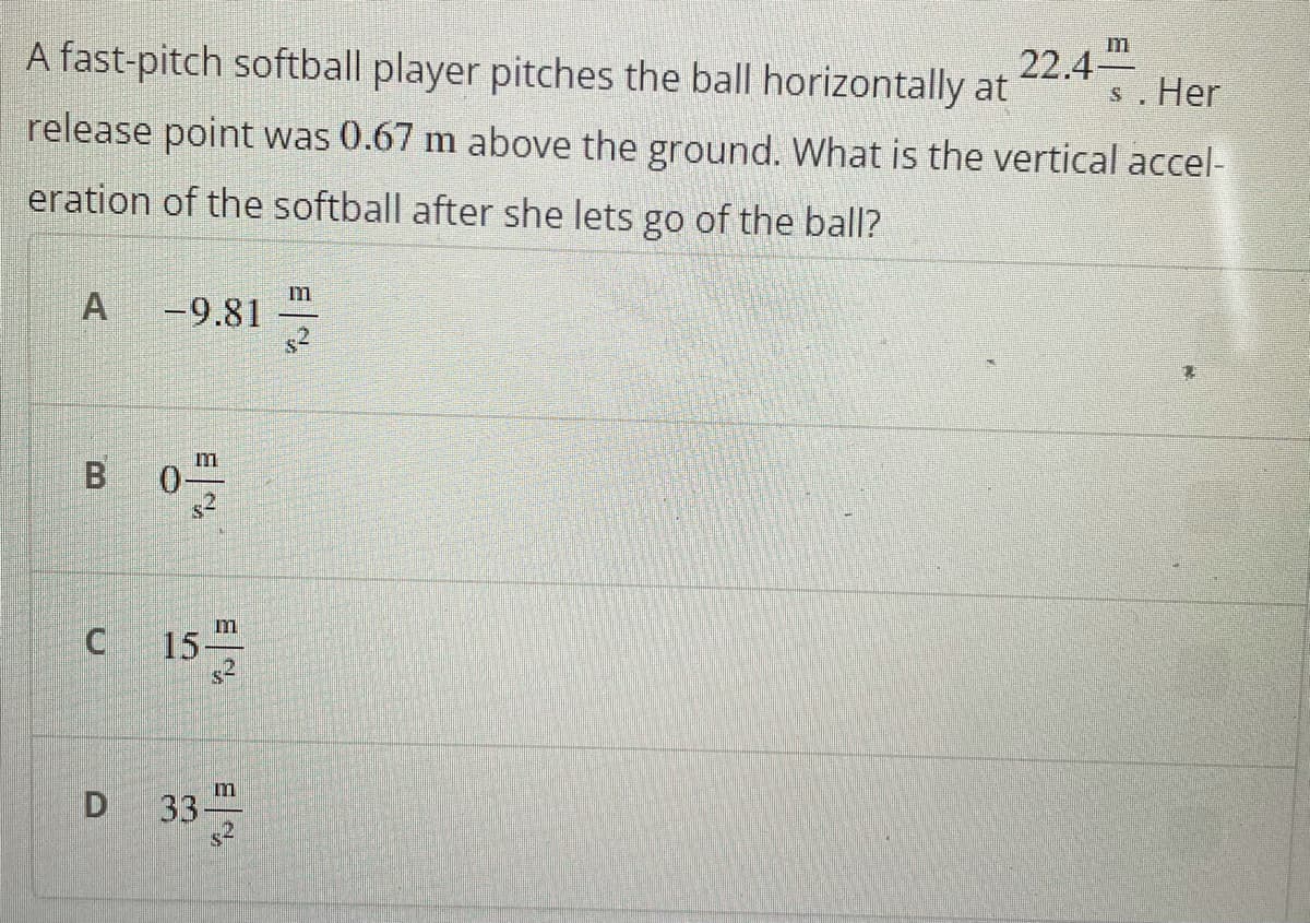 A fast-pitch softball player pitches the ball horizontally at
22.4
s. Her
release point was 0.67 m above the ground. What is the vertical accel-
eration of the softball after she lets go of the ball?
m
-9.81
m
B.
0-
s2
C 15
m
D 33
m
