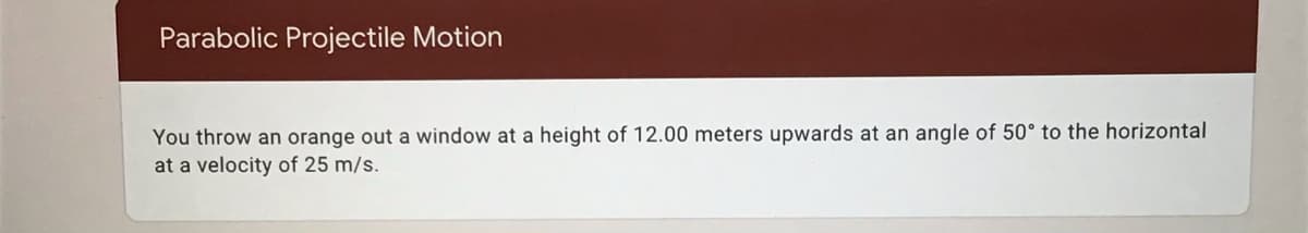 Parabolic Projectile Motion
You throw an orange out a window at a height of 12.00 meters upwards at an angle of 50° to the horizontal
at a velocity of 25 m/s.
