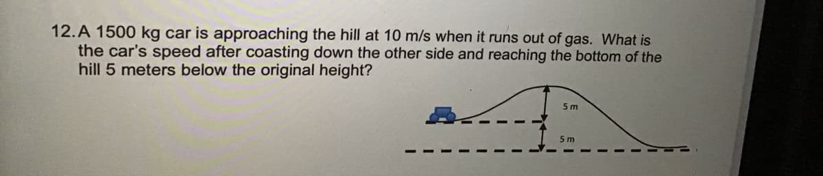 12.A 1500 kg car is approaching the hill at 10 m/s when it runs out of gas. What is
the car's speed after coasting down the other side and reaching the bottom of the
hill 5 meters below the original height?
5 m
5 m
