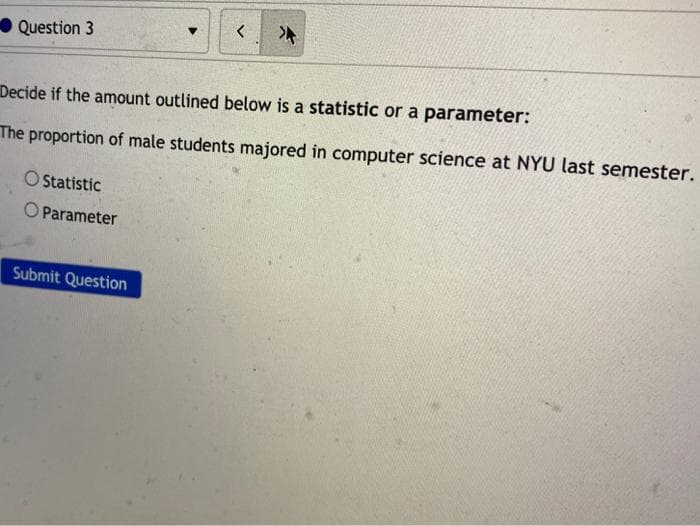 Question 3
Decide if the amount outlined below is a statistic or a parameter:
The proportion of male students majored in computer science at NYU last semester.
O Statistic
O Parameter
Submit Question
