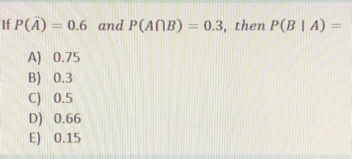 If P(A) =
0.6 and P(AB) = 0.3, them P(B | A) =
A) 0.75
B) 0.3
C) 0.5
D) 0.66
E) 0.15
