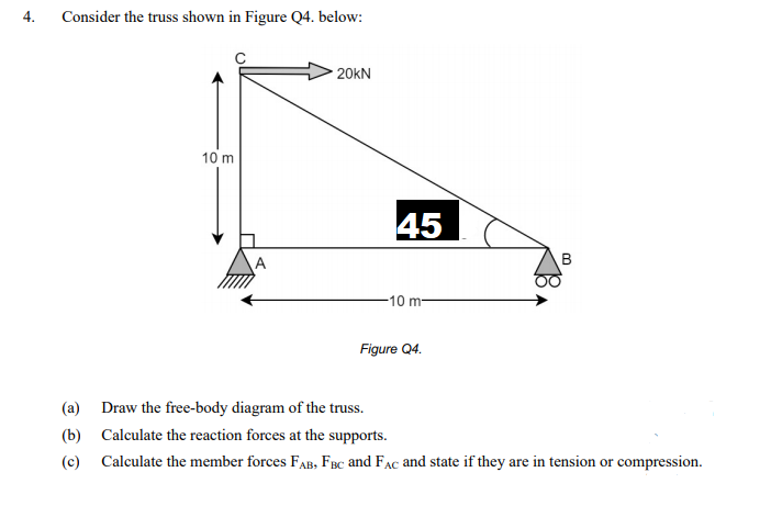 4.
Consider the truss shown in Figure Q4. below:
20kN
10 m
45
A
B
-10 m-
Figure Q4.
(a) Draw the free-body diagram of the truss.
(b) Calculate the reaction forces at the supports.
(c) Calculate the member forces FAB, FBc and Fac and state if they are in tension or compression.
