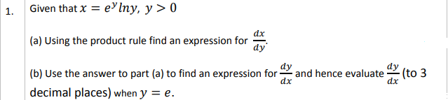 1.
Given that x = e'lny, y > 0
dx
(a) Using the product rule find an expression for
dy
dy
and hence evaluate
dx
dy
(b) Use the answer to part (a) to find an expression for
(to 3
decimal places) when y = e.
