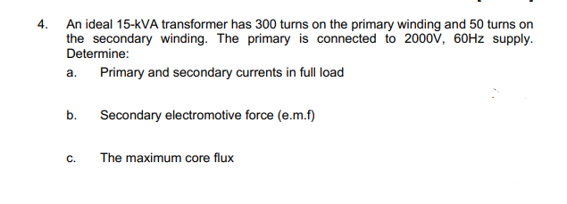4. An ideal 15-kVA transformer has 300 turns on the primary winding and 50 turns on
the secondary winding. The primary is connected to 2000v, 60HZ supply.
Determine:
a. Primary and secondary currents in full load
b.
Secondary electromotive force (e.m.f)
C.
The maximum core flux
