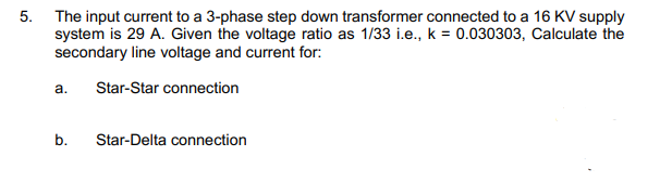 5. The input current to a 3-phase step down transformer connected to a 16 KV supply
system is 29 A. Given the voltage ratio as 1/33 i.e., k = 0.030303, Calculate the
secondary line voltage and current for:
a.
Star-Star connection
b.
Star-Delta connection
