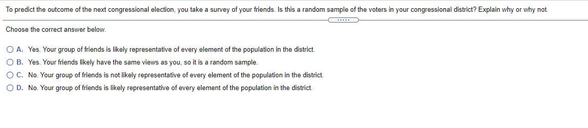 To predict the outcome of the next congressional election, you take a survey of your friends. Is this a random sample of the voters in your congressional district? Explain why or why not.
Choose the correct answer below.
O A. Yes. Your group of friends is likely representative of every element of the population in the district.
O B. Yes. Your friends likely have the same views as you, so it is a random sample.
OC. No. Your group of friends is not likely representative of every element of the population in the district.
O D. No. Your group of friends is likely representative of every element of the population in the district.
