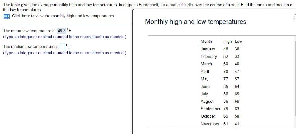 The table gives the average monthly high and low temperatures, in degrees Fahrenheit, for a particular city over the course of a year. Find the mean and median of
the low temperatures.
Click here to view the monthly high and low temperatures.
Monthly high and low temperatures
The mean low temperature is 49.8 °F.
(Type an integer or decimal rounded to the nearest tenth as needed.)
Month
High Low
The median low temperature is°F.
(Type an integer or decimal rounded to the nearest tenth as needed.)
January
48
30
February
52 33
March
60
40
April
47
May
77
57
June
85
64
July
88
69
August
86
69
September 79
63
October
69
50
November 61
41
