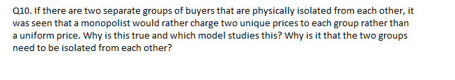 Q10. If there are two separate groups of buyers that are physically isolated from each other, it
was seen that a monopolist would rather charge two unique prices to each group rather than
a uniform price. Wwhy is this true and which model studies this? Why is it that the two groups
need to be isolated from each other?
