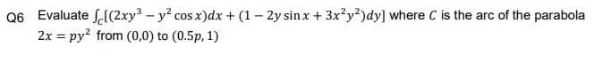 Q6 Evaluate S.[(2xy³ - y? cos x)dx + (1– 2y sin x + 3x?y?)dy] where C is the arc of the parabola
2x = py? from (0,0) to (0.5p, 1)
