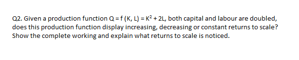 Q2. Given a production function Q = f (K, L) = K² + 2L, both capital and labour are doubled,
does this production function display increasing, decreasing or constant returns to scale?
Show the complete working and explain what returns to scale is noticed.
