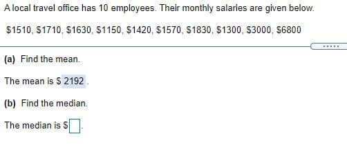 A local travel office has 10 employees. Their monthly salaries are given below.
$1510, S1710, $1630, S1150, $1420, $1570, $1830, $1300, $3000, $6800
......
(a) Find the mean.
The mean is $ 2192
(b) Find the median.
The median is S
