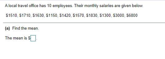 A local travel office has 10 employees. Their monthly salaries are given below.
$1510, S1710, $1630, S1150, $1420, $1570, S1830, $1300, S3000, $6800
(a) Find the mean.
The mean is S
