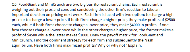 Q5. FoodGiant and MiniCrunch are two big burrito restaurant chains. Each restaurant is
weighing out their pros and cons and considering the other firm's reaction to take an
important decision on pricing next week. Each firm is faced with two option: to charge a high
price or to charge a lower price. If both firms charge a higher price, they make profits of $2500
each, while if both firms choose to charge a lower price, they make $4000 in profits. If one
firm chooses charge a lower price while the other charges a higher price, the former makes a
profit of $4500 while the latter makes $1000. Draw the payoff matrix for FoodGiant and
MiniCrunch. Find the dominant strategy for each firm and subsequently the Nash
Equilibrium. Have both firms maximized profits? Why or why not? Explain.
