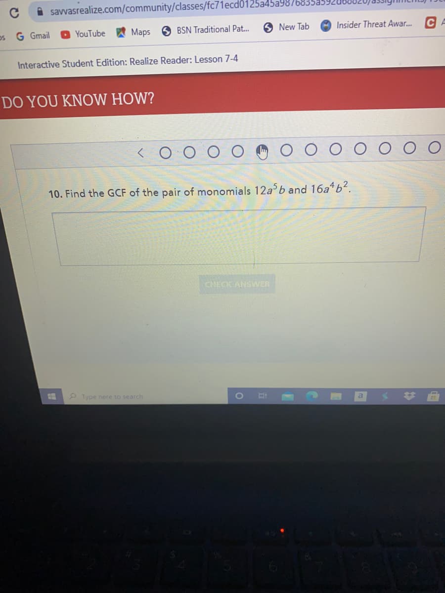 savvasrealize.com/community/classes/fc71ecd0125a45a9876
os G Gmail
O YouTube
Maps 6 BSN Traditional Pat...
New Tab
Insider Threat Awar.. CA
Interactive Student Edition: Realize Reader: Lesson 7-4
DO YOU KNOW HOW?
10. Find the GCF of the pair of monomials 12ab and 16a b?.
CHECK ANSWER
2 Type here to search
a
