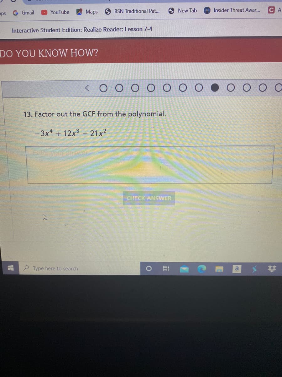 pps G Gmail
O YouTube
Maps
O BSN Traditional Pat...
New Tab
Insider Threat Awar...
CA
Interactive Student Edition: Realize Reader: Lesson 7-4
DO YOU KNOW HOW?
13. Factor out the GCF from the polynomial.
- 3x* + 12x3 – 21x²
CHECK ANSWER
Type here to search
立
