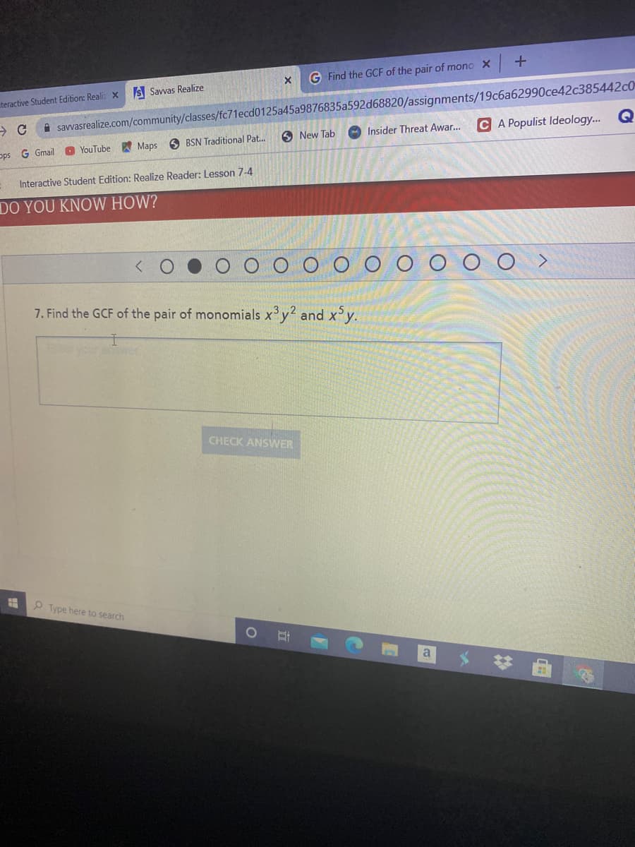 G Find the GCF of the pair of mono X
S Savvas Realize
A savvasrealize.com/community/classes/fc71ecd0125a45a9876835a592d68820/assignments/19c6a62990ce42c385442c0
C A Populist Ideology... Q
uteractive Student Edition: Realiz X
6 New Tab
O Insider Threat Awar.
O YouTube Maps
O BSN Traditional Pat.
ops G Gmail
Interactive Student Edition: Realize Reader: Lesson 7-4
DO YOU KNOW HOW?
7. Find the GCF of the pair of monomials xy2 and x'y.
Eleyour
CHECK ANSWER
P Type here to search
*# 曲
立
