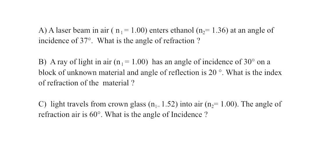 A) A laser beam in air ( n,= 1.00) enters ethanol (n,= 1.36) at an angle of
incidence of 37°. What is the angle of refraction ?
B) A ray of light in air (n,= 1.00) has an angle of incidence of 30° on a
%3D
block of unknown material and angle of reflection is 20 °. What is the index
of refraction of the material ?
C) light travels from crown glass (n,- 1.52) into air (n,= 1.00). The angle of
refraction air is 60°. What is the angle of Incidence ?
